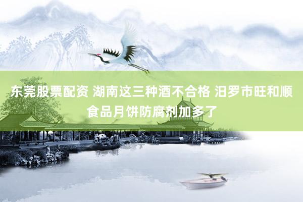 东莞股票配资 湖南这三种酒不合格 汨罗市旺和顺食品月饼防腐剂加多了