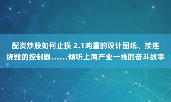 配资炒股如何止损 2.1吨重的设计图纸、接连烧毁的控制器……倾听上海产业一线的奋斗故事