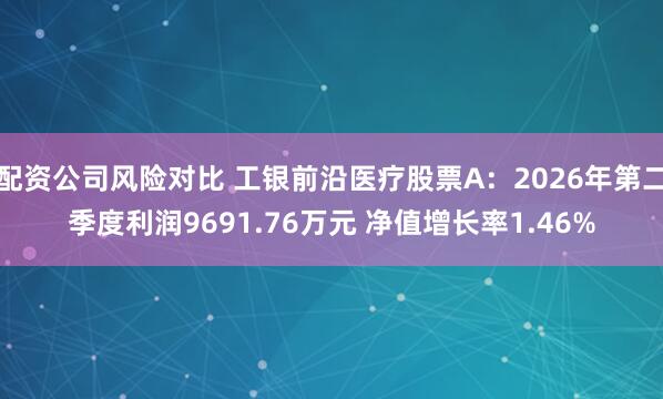 配资公司风险对比 工银前沿医疗股票A：2026年第二季度利润9691.76万元 净值增长率1.46%