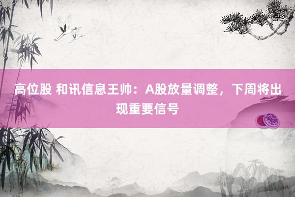 高位股 和讯信息王帅：A股放量调整，下周将出现重要信号