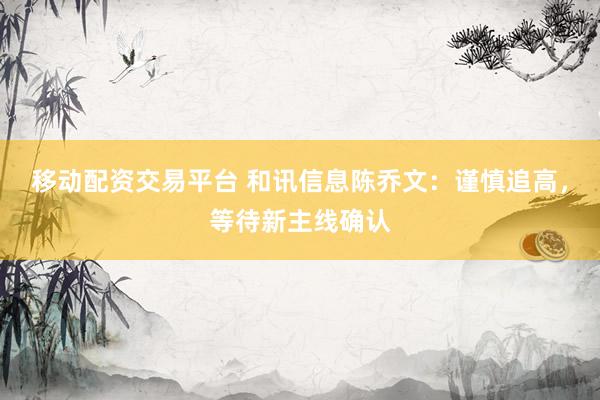 移动配资交易平台 和讯信息陈乔文：谨慎追高，等待新主线确认
