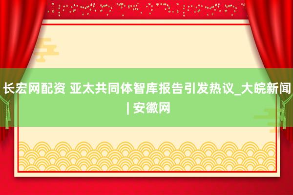 长宏网配资 亚太共同体智库报告引发热议_大皖新闻 | 安徽网