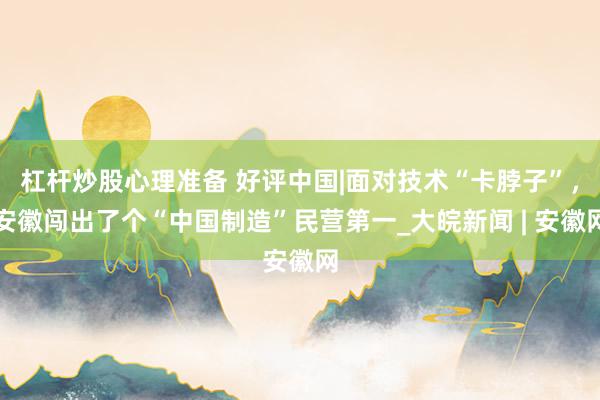 杠杆炒股心理准备 好评中国|面对技术“卡脖子”，安徽闯出了个“中国制造”民营第一_大皖新闻 | 安徽网