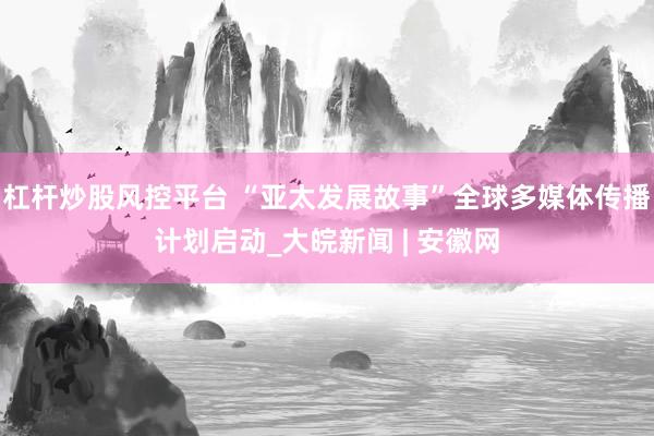 杠杆炒股风控平台 “亚太发展故事”全球多媒体传播计划启动_大皖新闻 | 安徽网