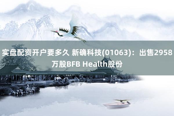 实盘配资开户要多久 新确科技(01063)：出售2958万股BFB Health股份