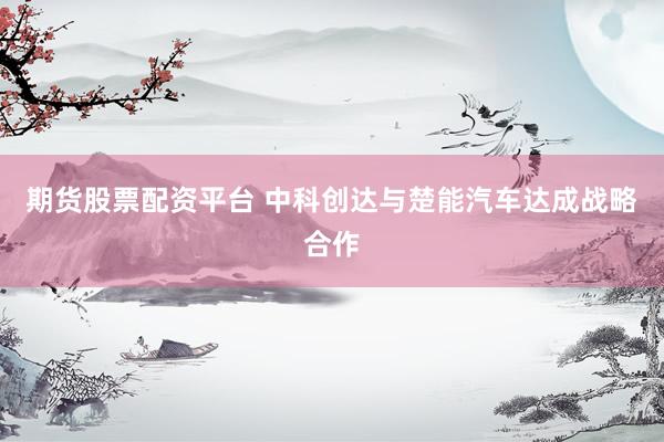 期货股票配资平台 中科创达与楚能汽车达成战略合作