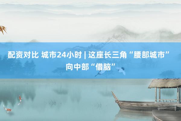 配资对比 城市24小时 | 这座长三角“腰部城市” 向中部“借脑”