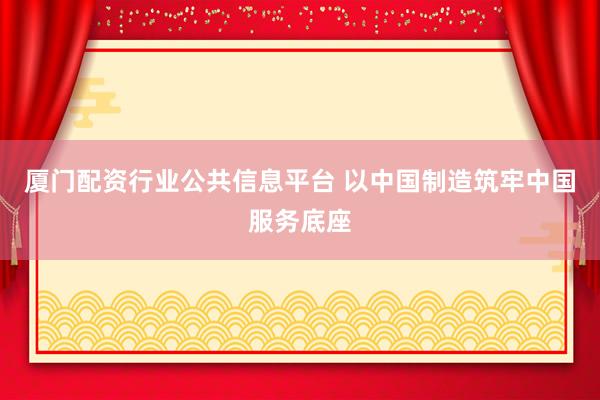 厦门配资行业公共信息平台 以中国制造筑牢中国服务底座