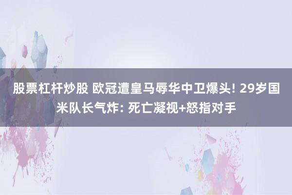 股票杠杆炒股 欧冠遭皇马辱华中卫爆头! 29岁国米队长气炸: 死亡凝视+怒指对手