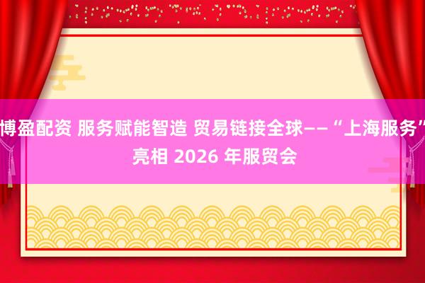 博盈配资 服务赋能智造 贸易链接全球——“上海服务” 亮相 2026 年服贸会
