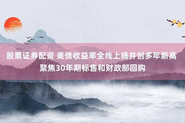 股票证券配资 美债收益率全线上扬并创多年新高 聚焦30年期标售和财政部回购