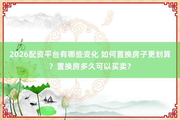 2026配资平台有哪些变化 如何置换房子更划算？置换房多久可以买卖？