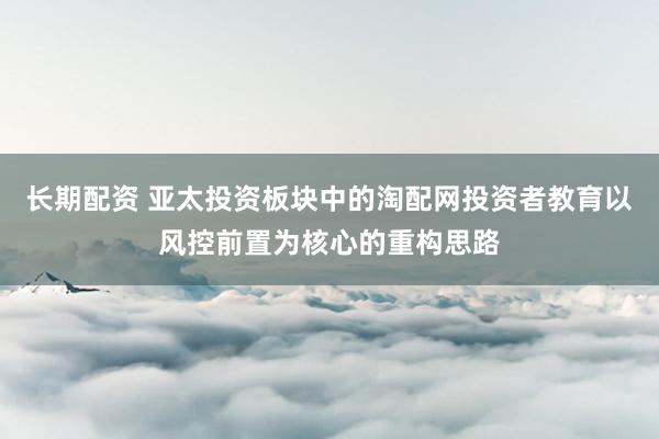 长期配资 亚太投资板块中的淘配网投资者教育以风控前置为核心的重构思路