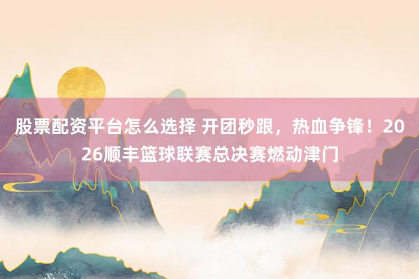 股票配资平台怎么选择 开团秒跟，热血争锋！2026顺丰篮球联赛总决赛燃动津门