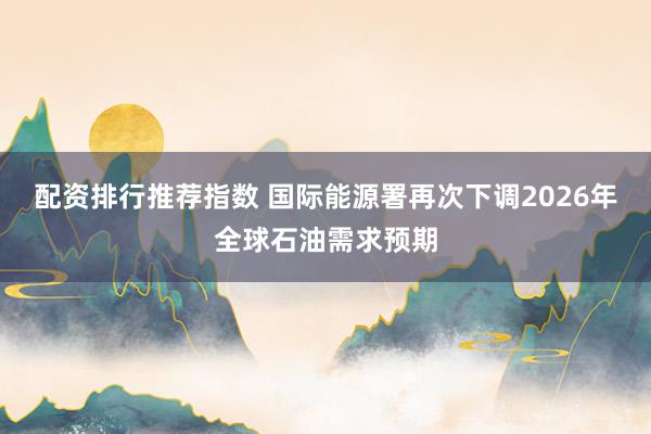 配资排行推荐指数 国际能源署再次下调2026年全球石油需求预期