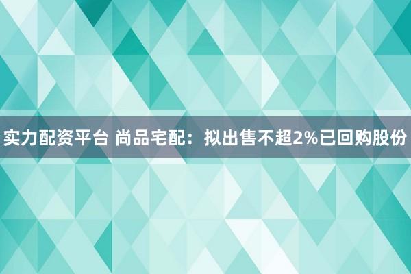 实力配资平台 尚品宅配：拟出售不超2%已回购股份
