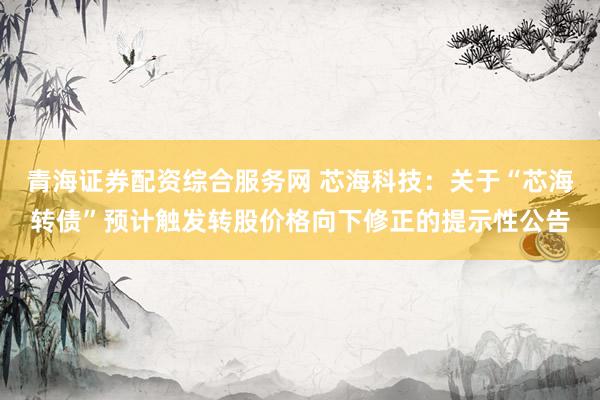 青海证券配资综合服务网 芯海科技：关于“芯海转债”预计触发转股价格向下修正的提示性公告