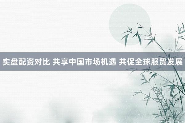 实盘配资对比 共享中国市场机遇 共促全球服贸发展