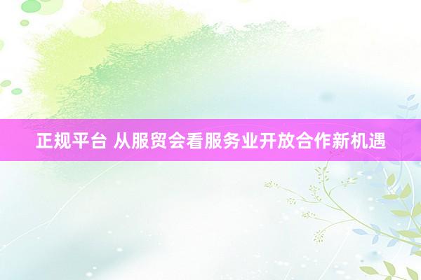 正规平台 从服贸会看服务业开放合作新机遇