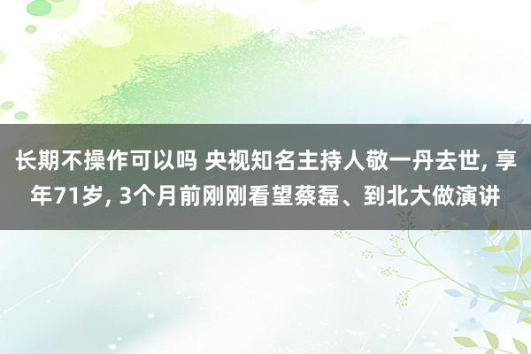 长期不操作可以吗 央视知名主持人敬一丹去世, 享年71岁, 3个月前刚刚看望蔡磊、到北大做演讲