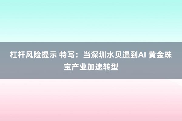 杠杆风险提示 特写：当深圳水贝遇到AI 黄金珠宝产业加速转型