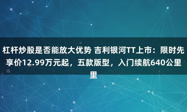 杠杆炒股是否能放大优势 吉利银河TT上市：限时先享价12.99万元起，五款版型，入门续航640公里