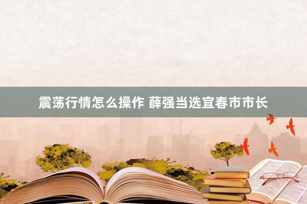 震荡行情怎么操作 薛强当选宜春市市长