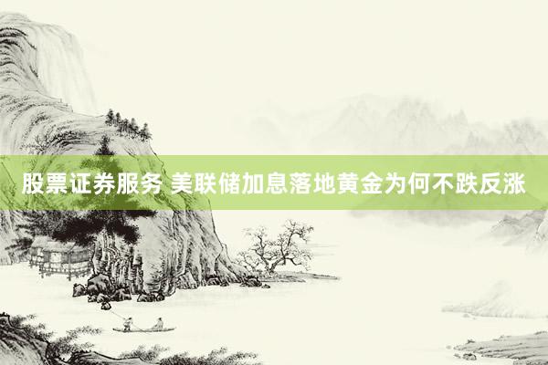股票证券服务 美联储加息落地黄金为何不跌反涨