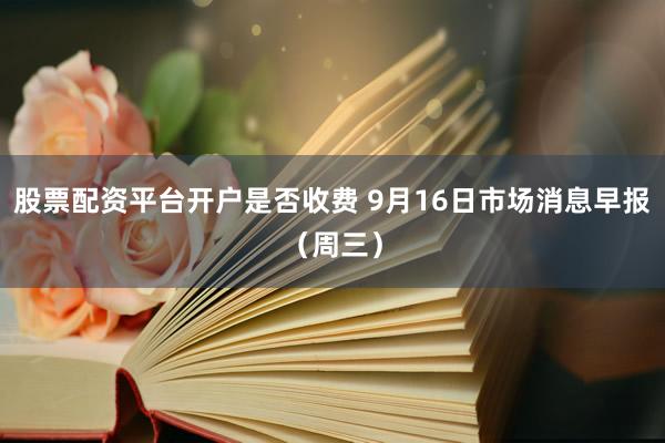 股票配资平台开户是否收费 9月16日市场消息早报（周三）