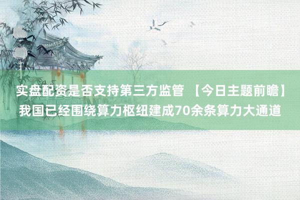 实盘配资是否支持第三方监管 【今日主题前瞻】我国已经围绕算力枢纽建成70余条算力大通道