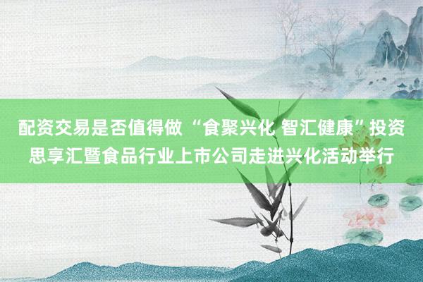 配资交易是否值得做 “食聚兴化 智汇健康”投资思享汇暨食品行业上市公司走进兴化活动举行