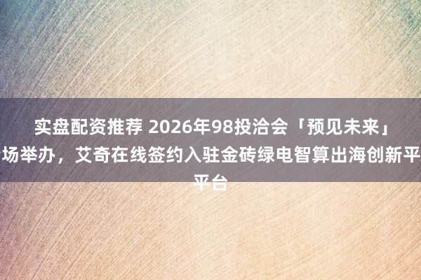 实盘配资推荐 2026年98投洽会「预见未来」专场举办，艾奇在线签约入驻金砖绿电智算出海创新平台