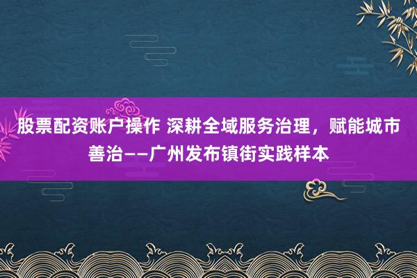 股票配资账户操作 深耕全域服务治理，赋能城市善治——广州发布镇街实践样本