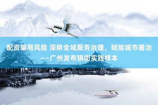 配资骗局风险 深耕全域服务治理，赋能城市善治——广州发布镇街实践样本