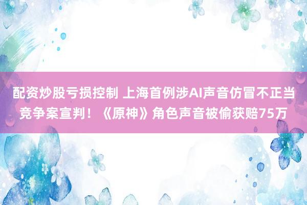 配资炒股亏损控制 上海首例涉AI声音仿冒不正当竞争案宣判！《原神》角色声音被偷获赔75万
