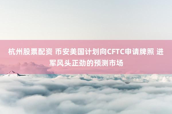 杭州股票配资 币安美国计划向CFTC申请牌照 进军风头正劲的预测市场