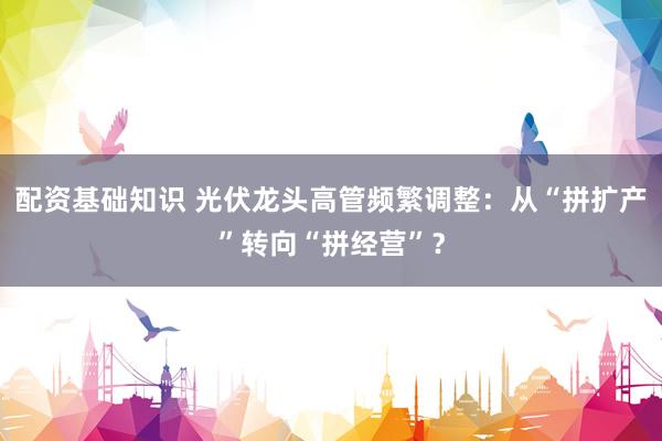 配资基础知识 光伏龙头高管频繁调整：从“拼扩产”转向“拼经营”？