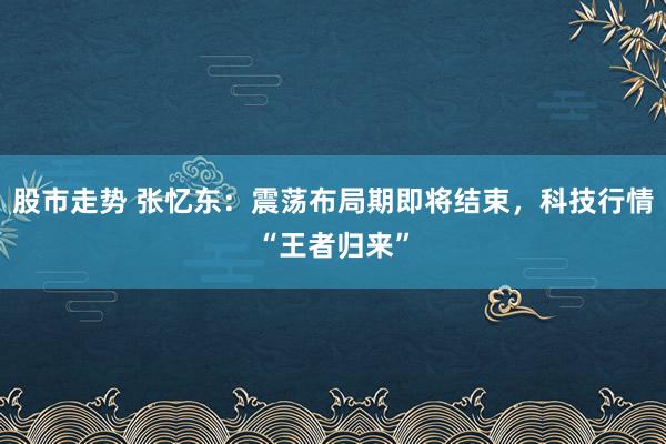 股市走势 张忆东：震荡布局期即将结束，科技行情“王者归来”