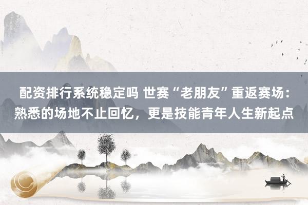 配资排行系统稳定吗 世赛“老朋友”重返赛场：熟悉的场地不止回忆，更是技能青年人生新起点