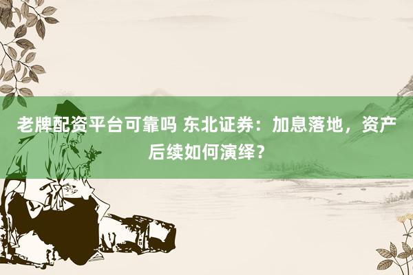 老牌配资平台可靠吗 东北证券：加息落地，资产后续如何演绎？