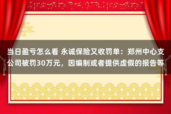 当日盈亏怎么看 永诚保险又收罚单：郑州中心支公司被罚30万元，因编制或者提供虚假的报告等