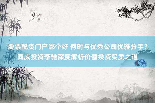 股票配资门户哪个好 何时与优秀公司优雅分手？同威投资李驰深度解析价值投资买卖之道