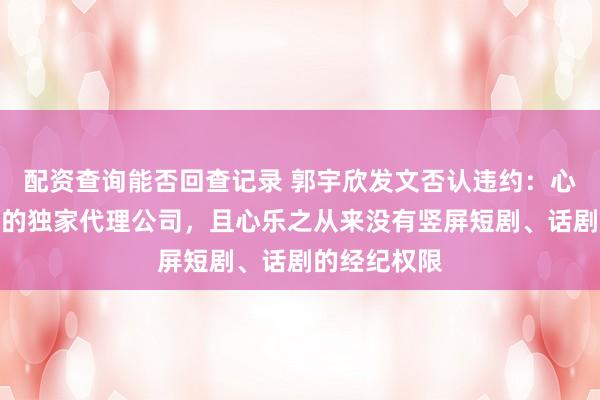 配资查询能否回查记录 郭宇欣发文否认违约：心乐之并非我的独家代理公司，且心乐之从来没有竖屏短剧、话剧的经纪权限