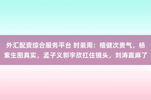 外汇配资综合服务平台 时装周：檀健次贵气，杨紫生图真实，孟子义郭宇欣扛住镜头，刘涛赢麻了