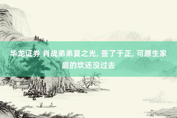 华龙证券 肖战弟弟夏之光, 签了于正, 可原生家庭的坎还没过去