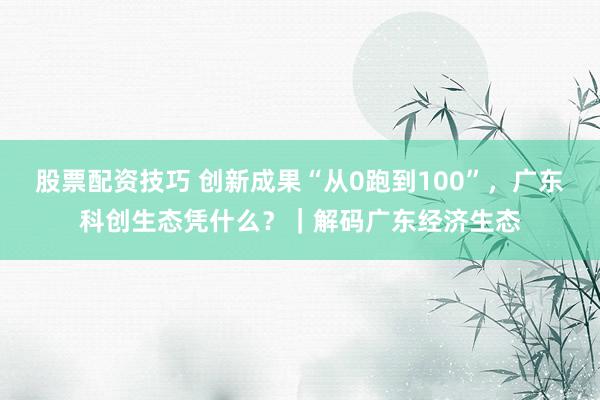 股票配资技巧 创新成果“从0跑到100”，广东科创生态凭什么？｜解码广东经济生态