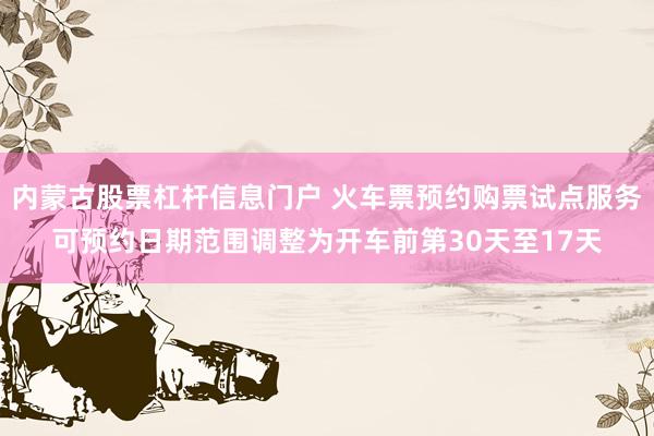 内蒙古股票杠杆信息门户 火车票预约购票试点服务可预约日期范围调整为开车前第30天至17天