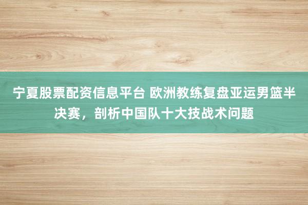 宁夏股票配资信息平台 欧洲教练复盘亚运男篮半决赛，剖析中国队十大技战术问题