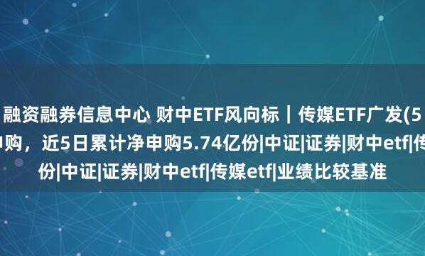 融资融券信息中心 财中ETF风向标｜传媒ETF广发(512980)连续7日净申购，近5日累计净申购5.74亿份|中证|证券|财中etf|传媒etf|业绩比较基准