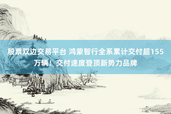 股票双边交易平台 鸿蒙智行全系累计交付超155万辆！交付速度登顶新势力品牌